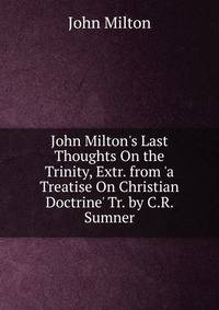 John Milton's Last Thoughts On the Trinity, Extr. from 'a Treatise On Christian Doctrine' Tr. by C.R. Sumner.