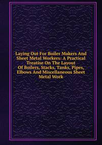 Laying Out For Boiler Makers And Sheet Metal Workers: A Practical Treatise On The Layout Of Boilers, Stacks, Tanks, Pipes, Elbows And Miscellaneous Sheet Metal Work