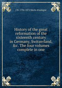 History of the great reformation of the sixteenth century in Germany, Switzerland, &amp;c. The four volumes complete in one