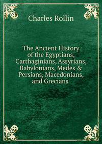 The Ancient History of the Egyptians, Carthaginians, Assyrians, Babylonians, Medes &amp; Persians, Macedonians, and Grecians .