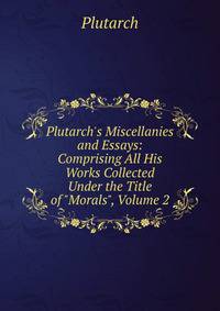 Plutarch's Miscellanies and Essays: Comprising All His Works Collected Under the Title of "Morals", Volume 2