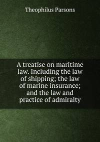 A treatise on maritime law. Including the law of shipping; the law of marine insurance; and the law and practice of admiralty