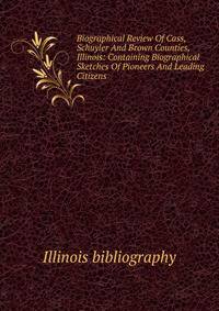 Biographical Review Of Cass, Schuyler And Brown Counties, Illinois: Containing Biographical Sketches Of Pioneers And Leading Citizens