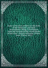 Some of the first settlers of "the forks of the Delaware" and their descendants; being a translation from the German of the record books of the First . church of Easton, Penna. from 1760 to 1852;