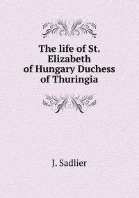 The life of St. Elizabeth of Hungary Duchess of Thuringia