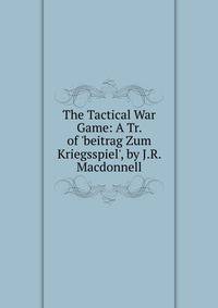 The Tactical War Game: A Tr. of 'beitrag Zum Kriegsspiel', by J.R. Macdonnell