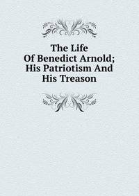 The Life Of Benedict Arnold; His Patriotism And His Treason