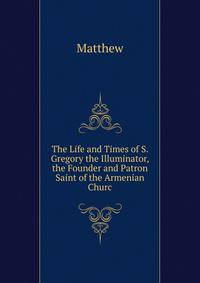 The Life and Times of S. Gregory the Illuminator, the Founder and Patron Saint of the Armenian Churc