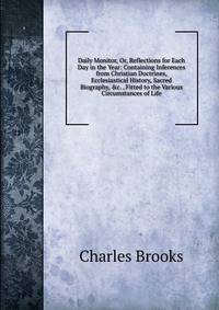 Daily Monitor, Or, Reflections for Each Day in the Year: Containing Inferences from Christian Doctrines, Ecclesiastical History, Sacred Biography, &amp;c. . Fitted to the Various Circumstances of Life