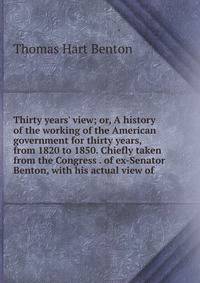 Thirty years' view; or, A history of the working of the American government for thirty years, from 1820 to 1850. Chiefly taken from the Congress . of ex-Senator Benton, with his actual view of