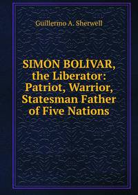 SIMON BOLIVAR, the Liberator: Patriot, Warrior, Statesman Father of Five Nations