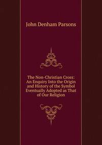 The Non-Christian Cross: An Enquiry Into the Origin and History of the Symbol Eventually Adopted as That of Our Religion