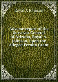 Adverse report of the Surveyor General of Arizona, Royal A. Johnson, upon the alleged Peralta Grant