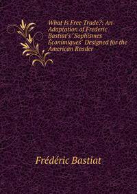 What Is Free Trade?: An Adaptation of Frederic Bastiat's "Sophismes ?conimiques" Designed for the American Reader