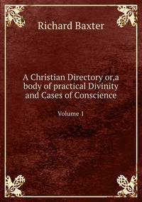 A Christian Directory, Or, a Body of Practical Divinity and Cases of Conscience, Volume 1
