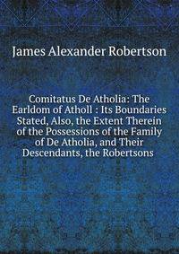 Comitatus De Atholia: The Earldom of Atholl : Its Boundaries Stated, Also, the Extent Therein of the Possessions of the Family of De Atholia, and Their Descendants, the Robertsons .