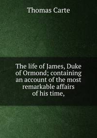 The life of James, Duke of Ormond; containing an account of the most remarkable affairs of his time,