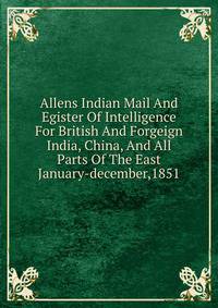 Allens Indian Mail And Egister Of Intelligence For British And Forgeign India, China, And All Parts Of The East January-december,1851