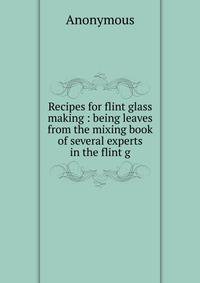 Recipes for flint glass making : being leaves from the mixing book of several experts in the flint g