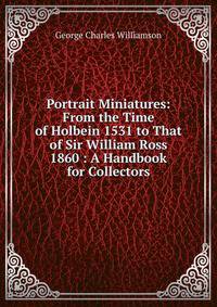 Portrait Miniatures: From the Time of Holbein 1531 to That of Sir William Ross 1860 : A Handbook for Collectors