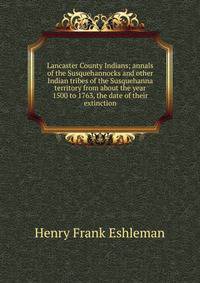 Lancaster County Indians; annals of the Susquehannocks and other Indian tribes of the Susquehanna territory from about the year 1500 to 1763, the date of their extinction