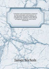Calvinism and Arminianism compared in their principles and tendency: or, The doctrines of general redemption, as held by the members of the Church of England and by the early Dutch Arminians .