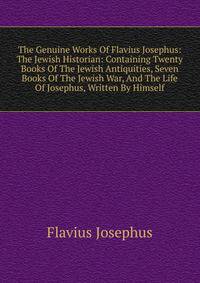 The Genuine Works Of Flavius Josephus: The Jewish Historian: Containing Twenty Books Of The Jewish Antiquities, Seven Books Of The Jewish War, And The Life Of Josephus, Written By Himself