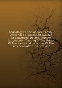 Genealogy Of The Wallace Family: Descended From Robert Wallace Of Ballymena, Ireland, With An Introduction Treating Of The Origin Of The Name And Locations Of The Early Generations In Scotland