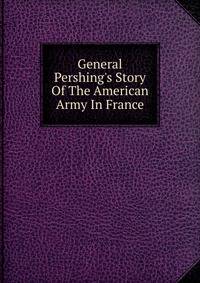 General Pershing's Story Of The American Army In France