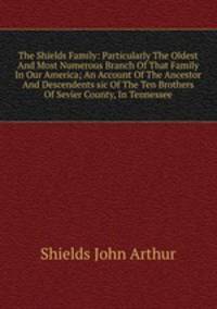 The Shields Family: Particularly The Oldest And Most Numerous Branch Of That Family In Our America; An Account Of The Ancestor And Descendents sic Of The Ten Brothers Of Sevier County, In Tennessee