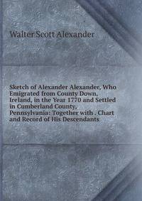Sketch of Alexander Alexander, Who Emigrated from County Down, Ireland, in the Year 1770 and Settled in Cumberland County, Pennsylvania: Together with . Chart and Record of His Descendants