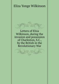 Letters of Eliza Wilkinson, during the invasion and possession of Charleston, S.C., by the British in the Revolutionary War