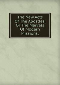 The New Acts Of The Apostles, Or The Marvels Of Modern Missions;