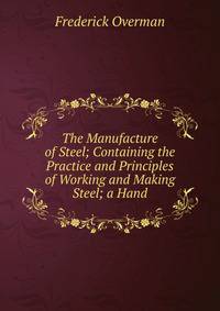 The Manufacture of Steel; Containing the Practice and Principles of Working and Making Steel; a Hand