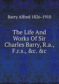 The Life And Works Of Sir Charles Barry, R.a., F.r.s., &amp;c. &amp;c.
