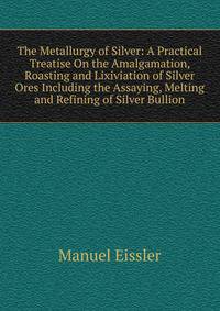The Metallurgy of Silver: A Practical Treatise On the Amalgamation, Roasting and Lixiviation of Silver Ores Including the Assaying, Melting and Refining of Silver Bullion