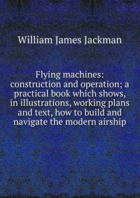 Flying machines: construction and operation; a practical book which shows, in illustrations, working plans and text, how to build and navigate the modern airship