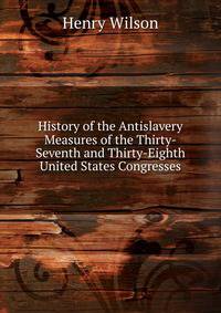 History of the Antislavery Measures of the Thirty-Seventh and Thirty-Eighth United States Congresses