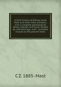 A brief history of Bishop Jacob Mast and other Mast pioneers; and a complete genealogical family register and those related by intermarriage, with . available records to the present time;