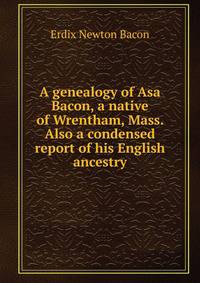 A genealogy of Asa Bacon, a native of Wrentham, Mass. Also a condensed report of his English ancestry