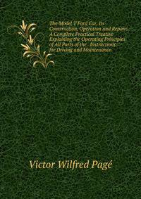 The Model T Ford Car, Its Construction, Operation and Repair: A Complete Practical Treatise Explaining the Operating Principles of All Parts of the . Instructions for Driving and Maintenance