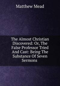 The Almost Christian Discovered: Or, The False Professor Tried And Cast: Being The Substance Of Seven Sermons .