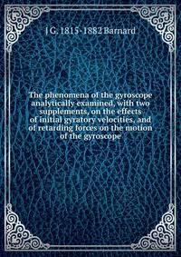 The phenomena of the gyroscope analytically examined, with two supplements, on the effects of initial gyratory velocities, and of retarding forces on the motion of the gyroscope