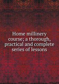 Home millinery course; a thorough, practical and complete series of lessons