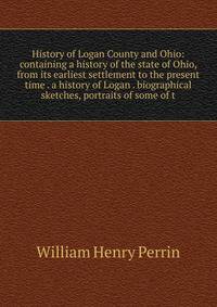 History of Logan County and Ohio: containing a history of the state of Ohio, from its earliest settlement to the present time . a history of Logan . biographical sketches, portraits of some of t
