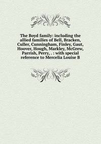 The Boyd family: including the allied families of Bell, Bracken, Culler, Cunningham, Finley, Gaut, Hoover, Hough, Markley, McGrew, Parrish, Perry, . : with special reference to Mercelia Louise B