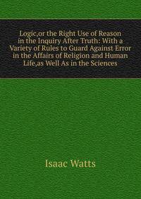 Logic,or the Right Use of Reason in the Inquiry After Truth: With a Variety of Rules to Guard Against Error in the Affairs of Religion and Human Life,as Well As in the Sciences