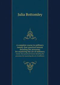 A complete course in millinery; twenty-four practical lessons detailing the processes for mastering the art of millinery; a text book for teachers of millinery. A guide for the millinery workroom