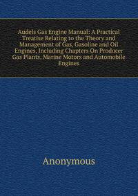 Audels Gas Engine Manual: A Practical Treatise Relating to the Theory and Management of Gas, Gasoline and Oil Engines, Including Chapters On Producer Gas Plants, Marine Motors and Automobile Engines