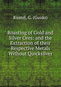 Roasting of Gold and Silver Ores: and the Extraction of their Respective Metals Without Quicksilver
